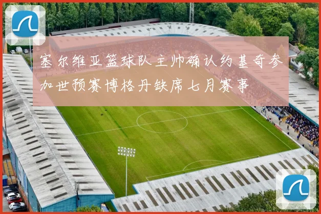 塞尔维亚篮球队主帅确认约基奇参加世预赛博格丹缺席七月赛事