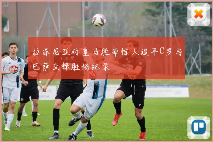 拉菲尼亚对皇马胜率惊人追平C罗与巴萨交锋胜场纪录