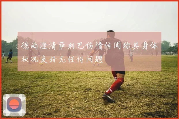 德尚澄清萨利巴伤情传闻称其身体状况良好无任何问题