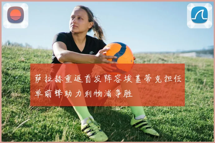 萨拉赫重返首发阵容埃基蒂克担任单前锋助力利物浦争胜