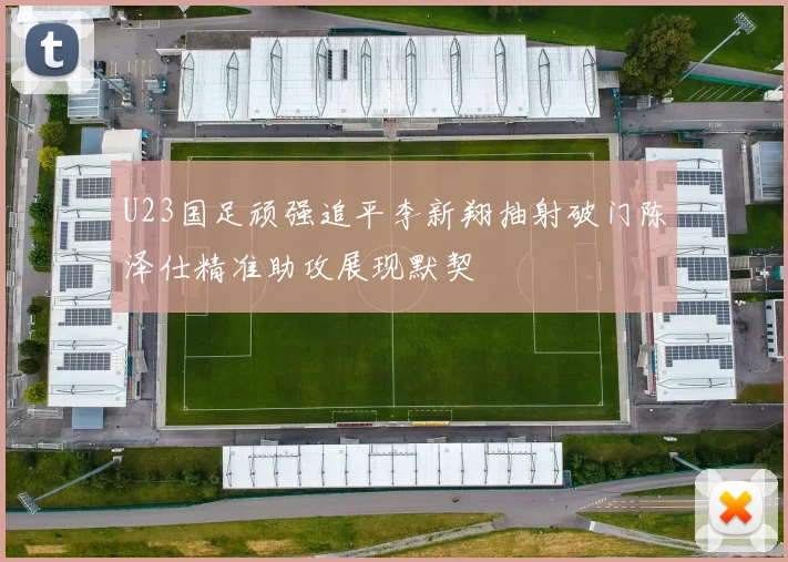 U23国足顽强追平李新翔抽射破门陈泽仕精准助攻展现默契