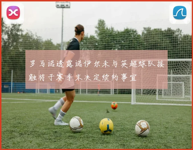 罗马诺透露诺伊尔未与英超球队接触将于赛季末决定续约事宜