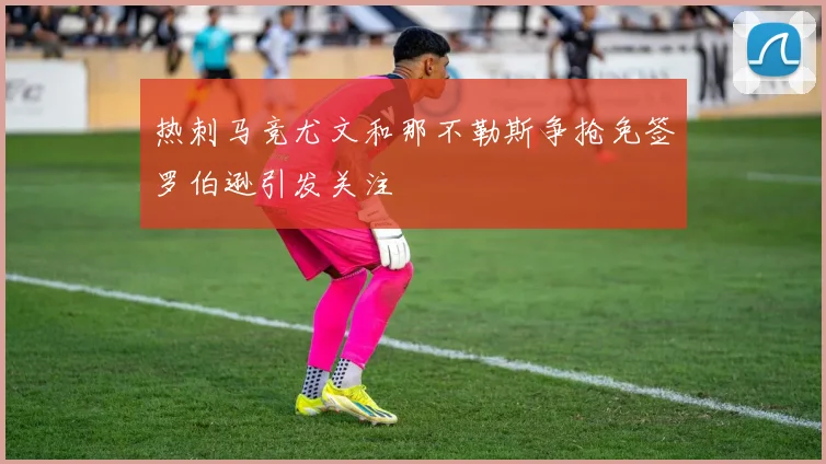 热刺马竞尤文和那不勒斯争抢免签罗伯逊引发关注