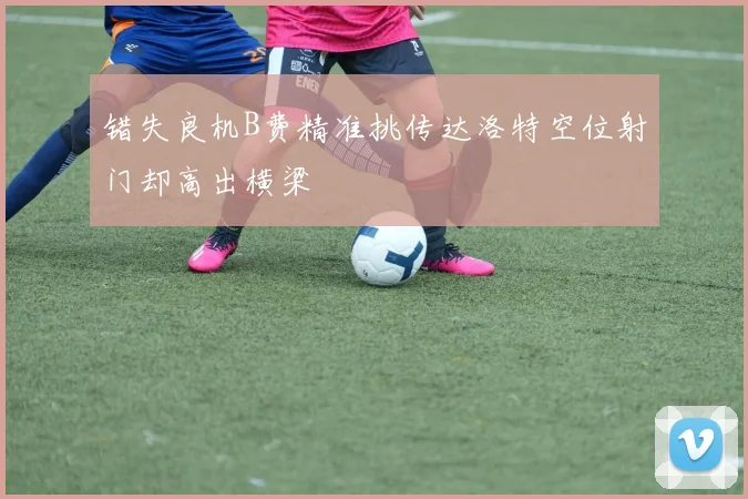 错失良机B费精准挑传达洛特空位射门却高出横梁