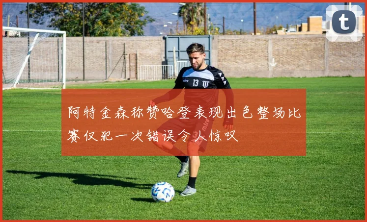 阿特金森称赞哈登表现出色整场比赛仅犯一次错误令人惊叹