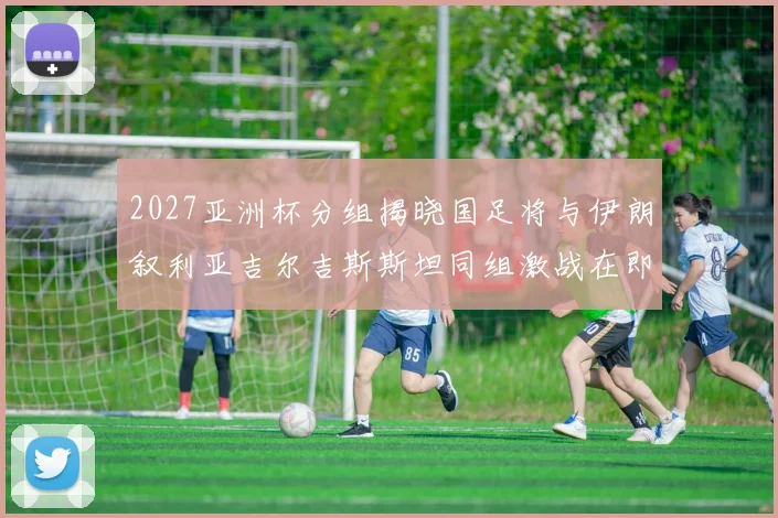 2027亚洲杯分组揭晓国足将与伊朗叙利亚吉尔吉斯斯坦同组激战在即