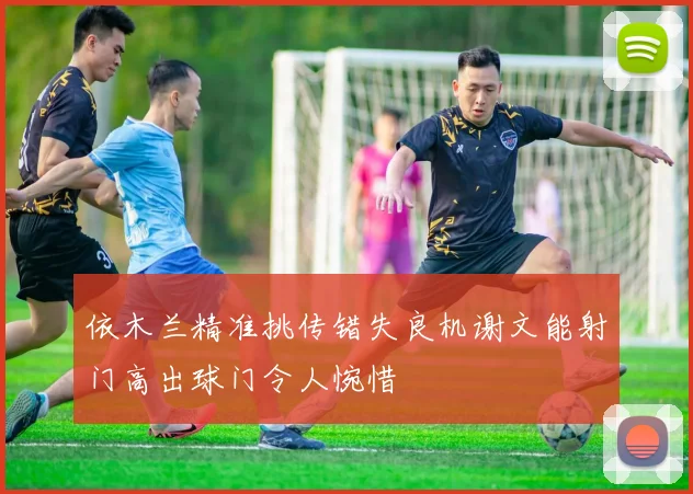 依木兰精准挑传错失良机谢文能射门高出球门令人惋惜