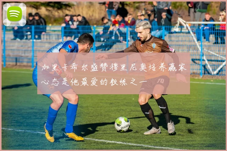 加里卡希尔盛赞穆里尼奥培养赢家心态是他最爱的教练之一