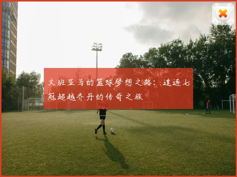 文班亚马的篮球梦想之路：追逐七冠超越乔丹的传奇之旅